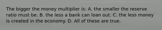 The bigger the money multiplier is: A. the smaller the reserve ratio must be. B. the less a bank can loan out. C. the less money is created in the economy. D. All of these are true.