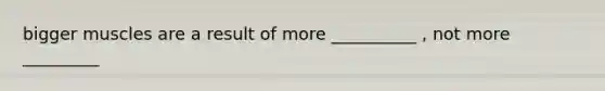 bigger muscles are a result of more __________ , not more _________