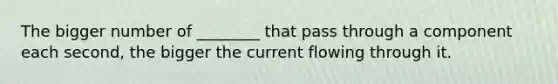 The bigger number of ________ that pass through a component each second, the bigger the current flowing through it.