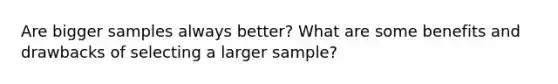 Are bigger samples always better? What are some benefits and drawbacks of selecting a larger sample?