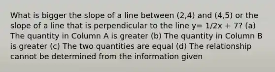 What is bigger the slope of a line between (2,4) and (4,5) or the slope of a line that is perpendicular to the line y= 1/2x + 7? (a) The quantity in Column A is greater (b) The quantity in Column B is greater (c) The two quantities are equal (d) The relationship cannot be determined from the information given