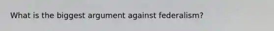 What is the biggest argument against federalism?