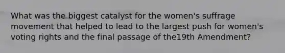 What was the biggest catalyst for the women's suffrage movement that helped to lead to the largest push for women's voting rights and the final passage of the19th Amendment?
