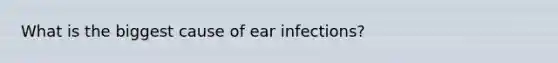 What is the biggest cause of ear infections?