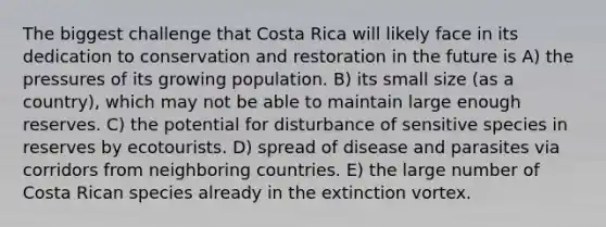 The biggest challenge that Costa Rica will likely face in its dedication to conservation and restoration in the future is A) the pressures of its growing population. B) its small size (as a country), which may not be able to maintain large enough reserves. C) the potential for disturbance of sensitive species in reserves by ecotourists. D) spread of disease and parasites via corridors from neighboring countries. E) the large number of Costa Rican species already in the extinction vortex.