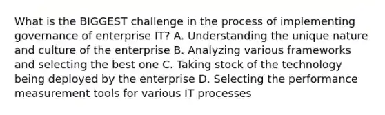 What is the BIGGEST challenge in the process of implementing governance of enterprise IT? A. Understanding the unique nature and culture of the enterprise B. Analyzing various frameworks and selecting the best one C. Taking stock of the technology being deployed by the enterprise D. Selecting the performance measurement tools for various IT processes