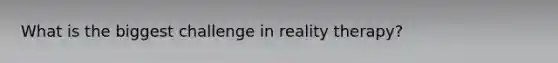 What is the biggest challenge in reality therapy?