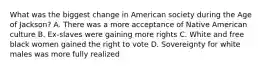 What was the biggest change in American society during the Age of Jackson? A. There was a more acceptance of Native American culture B. Ex-slaves were gaining more rights C. White and free black women gained the right to vote D. Sovereignty for white males was more fully realized