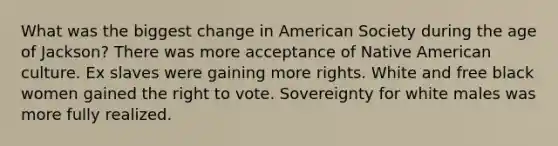 What was the biggest change in American Society during the age of Jackson? There was more acceptance of Native American culture. Ex slaves were gaining more rights. White and free black women gained the right to vote. Sovereignty for white males was more fully realized.