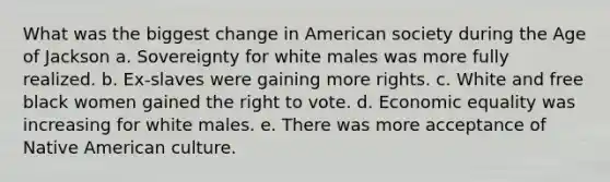 What was the biggest change in American society during the Age of Jackson a. Sovereignty for white males was more fully realized. b. Ex-slaves were gaining more rights. c. White and free black women gained the right to vote. d. Economic equality was increasing for white males. e. There was more acceptance of Native American culture.