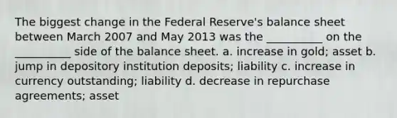 The biggest change in the Federal Reserve's balance sheet between March 2007 and May 2013 was the __________ on the __________ side of the balance sheet. a. increase in gold; asset b. jump in depository institution deposits; liability c. increase in currency outstanding; liability d. decrease in repurchase agreements; asset