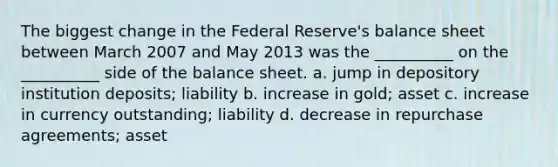 The biggest change in the Federal Reserve's balance sheet between March 2007 and May 2013 was the __________ on the __________ side of the balance sheet. a. jump in depository institution deposits; liability b. increase in gold; asset c. increase in currency outstanding; liability d. decrease in repurchase agreements; asset