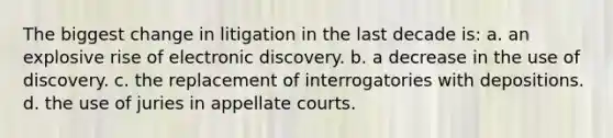 The biggest change in litigation in the last decade is: a. an explosive rise of electronic discovery. b. a decrease in the use of discovery. c. the replacement of interrogatories with depositions. d. the use of juries in appellate courts.