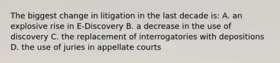 The biggest change in litigation in the last decade is: A. an explosive rise in E-Discovery B. a decrease in the use of discovery C. the replacement of interrogatories with depositions D. the use of juries in appellate courts