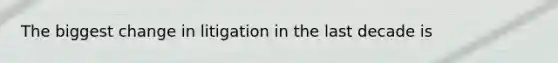 The biggest change in litigation in the last decade is