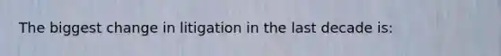 The biggest change in litigation in the last decade is: