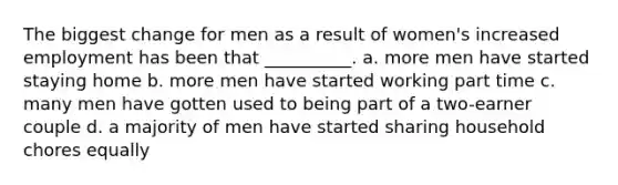 The biggest change for men as a result of women's increased employment has been that __________. a. more men have started staying home b. more men have started working part time c. many men have gotten used to being part of a two-earner couple d. a majority of men have started sharing household chores equally