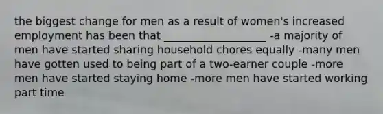 the biggest change for men as a result of women's increased employment has been that ___________________ -a majority of men have started sharing household chores equally -many men have gotten used to being part of a two-earner couple -more men have started staying home -more men have started working part time