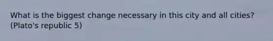 What is the biggest change necessary in this city and all cities? (Plato's republic 5)