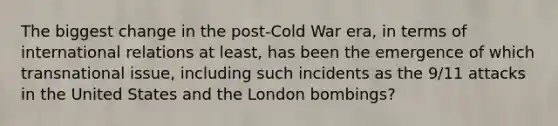 The biggest change in the post-Cold War era, in terms of international relations at least, has been the emergence of which transnational issue, including such incidents as the 9/11 attacks in the United States and the London bombings?