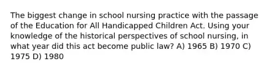 The biggest change in school nursing practice with the passage of the Education for All Handicapped Children Act. Using your knowledge of the historical perspectives of school nursing, in what year did this act become public law? A) 1965 B) 1970 C) 1975 D) 1980