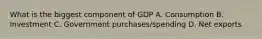 What is the biggest component of GDP A. Consumption B. Investment C. Government purchases/spending D. Net exports