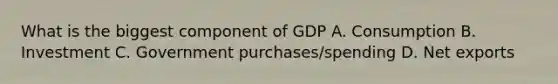 What is the biggest component of GDP A. Consumption B. Investment C. Government purchases/spending D. Net exports