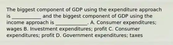 The biggest component of GDP using the expenditure approach is​ ____________ and the biggest component of GDP using the income approach is​ _____________. A. Consumer​ expenditures; wages B. Investment​ expenditures; profit C. Consumer​ expenditures; profit D. Government​ expenditures; taxes