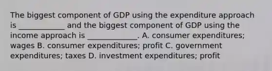 The biggest component of GDP using the expenditure approach is​ ____________ and the biggest component of GDP using the income approach is​ _____________. A. consumer​ expenditures; wages B. consumer​ expenditures; profit C. government​ expenditures; taxes D. investment​ expenditures; profit