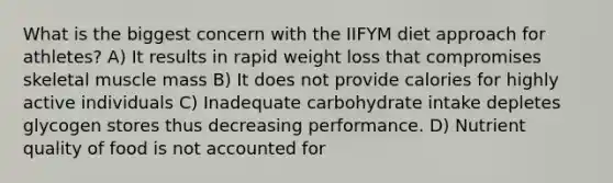 What is the biggest concern with the IIFYM diet approach for athletes? A) It results in rapid weight loss that compromises skeletal muscle mass B) It does not provide calories for highly active individuals C) Inadequate carbohydrate intake depletes glycogen stores thus decreasing performance. D) Nutrient quality of food is not accounted for