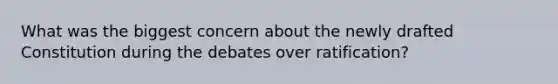 What was the biggest concern about the newly drafted Constitution during the debates over ratification?