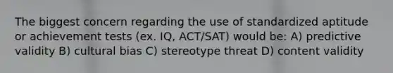 The biggest concern regarding the use of standardized aptitude or achievement tests (ex. IQ, ACT/SAT) would be: A) predictive validity B) cultural bias C) stereotype threat D) content validity