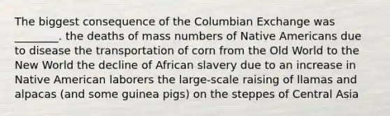 The biggest consequence of the Columbian Exchange was ________. the deaths of mass numbers of Native Americans due to disease the transportation of corn from the Old World to the New World the decline of African slavery due to an increase in Native American laborers the large-scale raising of llamas and alpacas (and some guinea pigs) on the steppes of Central Asia