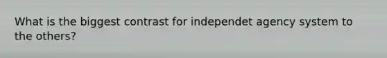 What is the biggest contrast for independet agency system to the others?