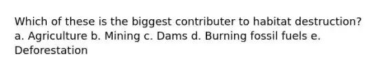 Which of these is the biggest contributer to habitat destruction?a. Agriculture b. Mining c. Dams d. Burning fossil fuels e. Deforestation