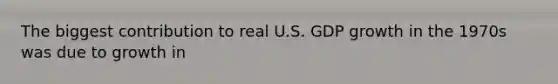 The biggest contribution to real U.S. GDP growth in the 1970s was due to growth in