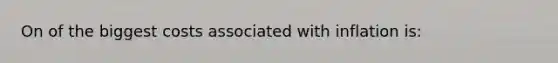 On of the biggest costs associated with inflation is: