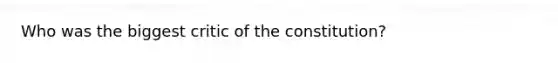 Who was the biggest critic of the constitution?