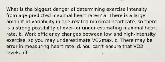 What is the biggest danger of determining exercise intensity from age-predicted maximal heart rates? a. There is a large amount of variability in age-related maximal heart rate, so there is a strong possibility of over- or under-estimating maximal heart rate. b. Work efficiency changes between low and high-intensity exercise, so you may underestimate VO2max. c. There may be error in measuring heart rate. d. You can't ensure that VO2 levels-off.