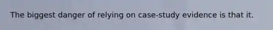 The biggest danger of relying on case-study evidence is that it.