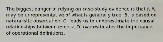 The biggest danger of relying on case-study evidence is that it A. may be unrepresentative of what is generally true. B. is based on naturalistic observation. C. leads us to underestimate the causal relationships between events. D. overestimates the importance of operational definitions.