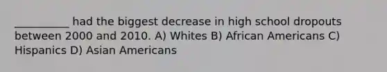 __________ had the biggest decrease in high school dropouts between 2000 and 2010. A) Whites B) African Americans C) Hispanics D) Asian Americans