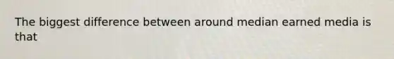 The biggest difference between around median earned media is that