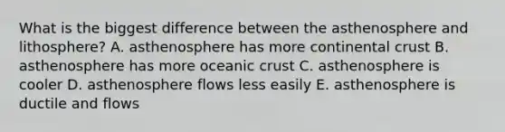 What is the biggest difference between the asthenosphere and lithosphere? A. asthenosphere has more continental crust B. asthenosphere has more oceanic crust C. asthenosphere is cooler D. asthenosphere flows less easily E. asthenosphere is ductile and flows