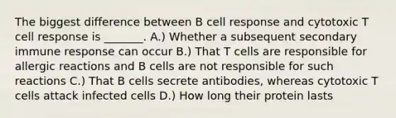 The biggest difference between B cell response and cytotoxic T cell response is _______. A.) Whether a subsequent secondary immune response can occur B.) That T cells are responsible for allergic reactions and B cells are not responsible for such reactions C.) That B cells secrete antibodies, whereas cytotoxic T cells attack infected cells D.) How long their protein lasts