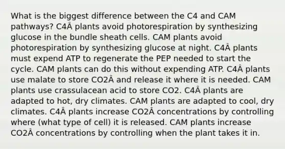 What is the biggest difference between the C4 and CAM pathways? C4Â plants avoid photorespiration by synthesizing glucose in the bundle sheath cells. CAM plants avoid photorespiration by synthesizing glucose at night. C4Â plants must expend ATP to regenerate the PEP needed to start the cycle. CAM plants can do this without expending ATP. C4Â plants use malate to store CO2Â and release it where it is needed. CAM plants use crassulacean acid to store CO2. C4Â plants are adapted to hot, dry climates. CAM plants are adapted to cool, dry climates. C4Â plants increase CO2Â concentrations by controlling where (what type of cell) it is released. CAM plants increase CO2Â concentrations by controlling when the plant takes it in.