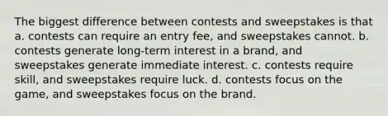 The biggest difference between contests and sweepstakes is that a. contests can require an entry fee, and sweepstakes cannot. b. contests generate long-term interest in a brand, and sweepstakes generate immediate interest. c. contests require skill, and sweepstakes require luck. d. contests focus on the game, and sweepstakes focus on the brand.