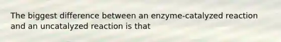 The biggest difference between an enzyme-catalyzed reaction and an uncatalyzed reaction is that