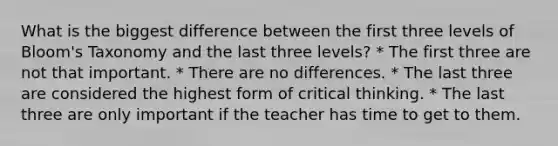 What is the biggest difference between the first three levels of Bloom's Taxonomy and the last three levels? * The first three are not that important. * There are no differences. * The last three are considered the highest form of critical thinking. * The last three are only important if the teacher has time to get to them.