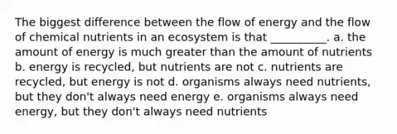 The biggest difference between the flow of energy and the flow of chemical nutrients in an ecosystem is that __________. a. the amount of energy is much greater than the amount of nutrients b. energy is recycled, but nutrients are not c. nutrients are recycled, but energy is not d. organisms always need nutrients, but they don't always need energy e. organisms always need energy, but they don't always need nutrients